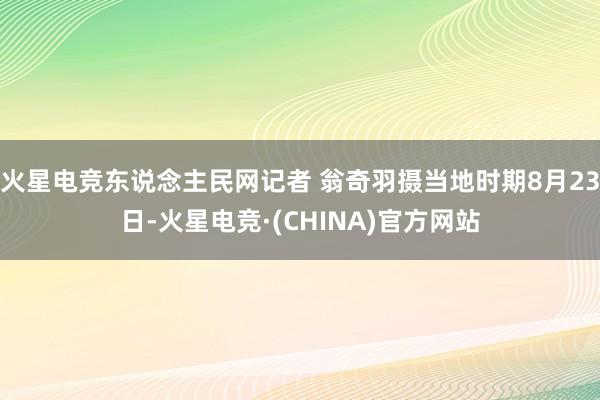 火星电竞东说念主民网记者 翁奇羽摄当地时期8月23日-火星电竞·(CHINA)官方网站
