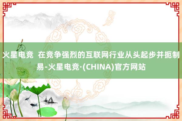 火星电竞  　　在竞争强烈的互联网行业从头起步并扼制易-火星电竞·(CHINA)官方网站