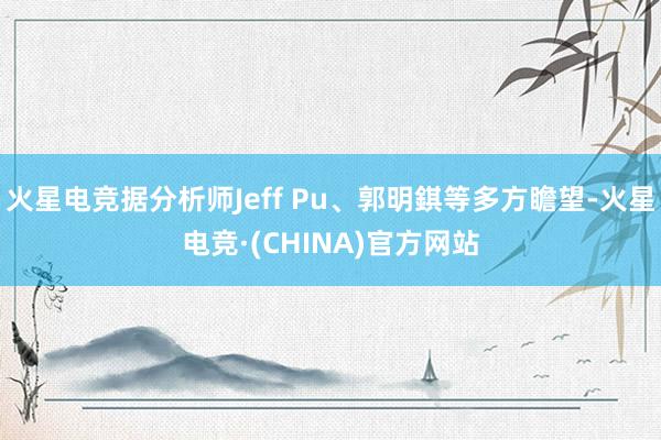火星电竞据分析师Jeff Pu、郭明錤等多方瞻望-火星电竞·(CHINA)官方网站