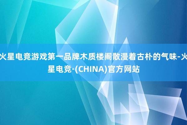 火星电竞游戏第一品牌木质楼阁散漫着古朴的气味-火星电竞·(CHINA)官方网站