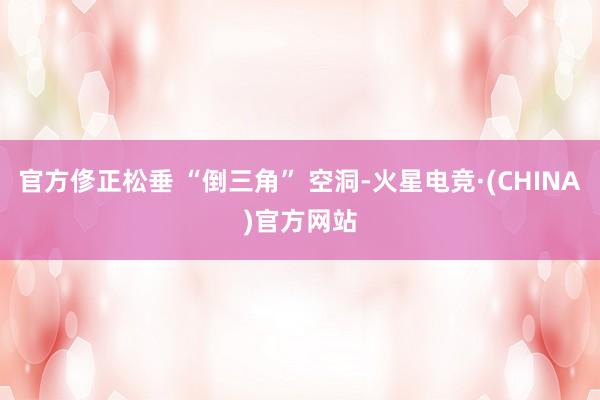 官方俢正松垂 “倒三角” 空洞-火星电竞·(CHINA)官方网站