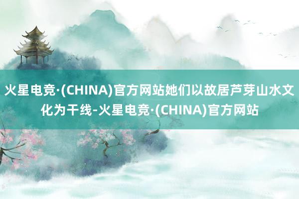 火星电竞·(CHINA)官方网站她们以故居芦芽山水文化为干线-火星电竞·(CHINA)官方网站