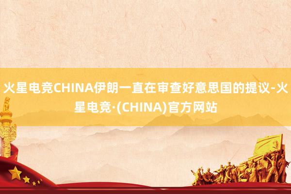 火星电竞CHINA伊朗一直在审查好意思国的提议-火星电竞·(CHINA)官方网站