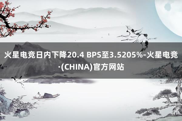 火星电竞日内下降20.4 BPS至3.5205%-火星电竞·(CHINA)官方网站