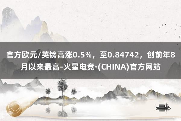 官方欧元/英镑高涨0.5%，至0.84742，创前年8月以来最高-火星电竞·(CHINA)官方网站