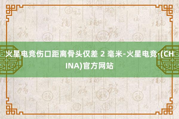 火星电竞伤口距离骨头仅差 2 毫米-火星电竞·(CHINA)官方网站