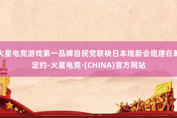 火星电竞游戏第一品牌自民党联袂日本维新会组建在朝定约-火星电竞·(CHINA)官方网站
