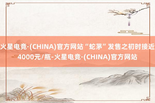 火星电竞·(CHINA)官方网站“蛇茅”发售之初时接近4000元/瓶-火星电竞·(CHINA)官方网站