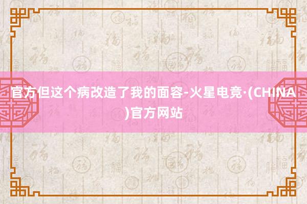 官方但这个病改造了我的面容-火星电竞·(CHINA)官方网站