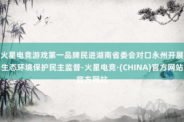 火星电竞游戏第一品牌民进湖南省委会对口永州开展生态环境保护民主监督-火星电竞·(CHINA)官方网站