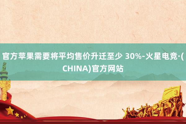 官方苹果需要将平均售价升迁至少 30%-火星电竞·(CHINA)官方网站