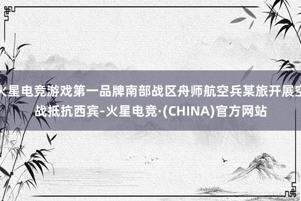 火星电竞游戏第一品牌南部战区舟师航空兵某旅开展空战抵抗西宾-火星电竞·(CHINA)官方网站