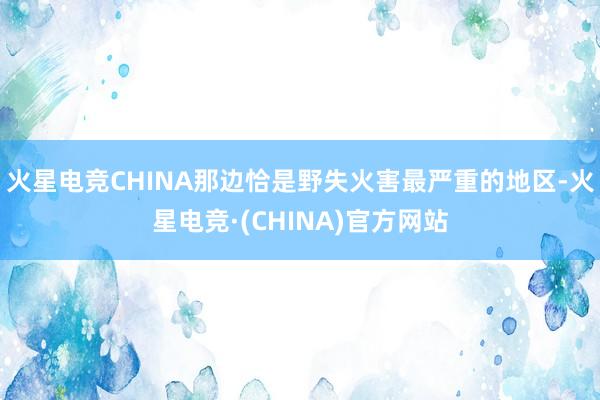 火星电竞CHINA那边恰是野失火害最严重的地区-火星电竞·(CHINA)官方网站