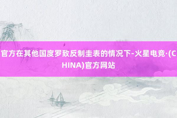 官方在其他国度罗致反制圭表的情况下-火星电竞·(CHINA)官方网站