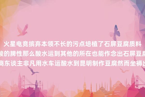 火星电竞摈弃本领不长的污点培植了石屏豆腐质料紧密滋味鲜好意思、微酸的脾性那么酸水运到其他的所在也能作念出石屏豆腐吗？很早之前有一个商东谈主非凡用水车运酸水到昆明制作豆腐然而坐褥出的豆腐口味很差根蒂不行称之为石屏豆腐“酸水”在运输经由中因为长本领运输再加上温度也有变化就使其因素发生了转变石屏豆腐也就成为了石屏县的绝唱转自：云南水利 发布于：北京市-火星电竞·(CHINA)官方网站