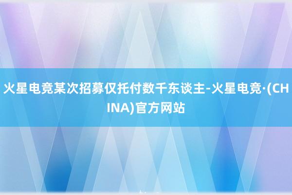 火星电竞某次招募仅托付数千东谈主-火星电竞·(CHINA)官方网站