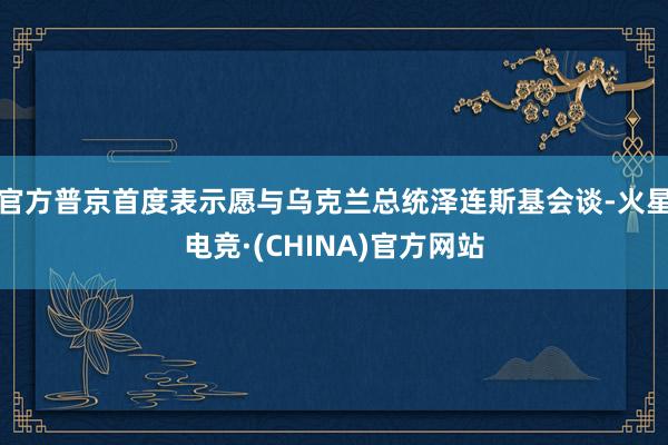 官方普京首度表示愿与乌克兰总统泽连斯基会谈-火星电竞·(CHINA)官方网站