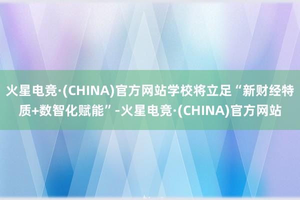 火星电竞·(CHINA)官方网站学校将立足“新财经特质+数智化赋能”-火星电竞·(CHINA)官方网站