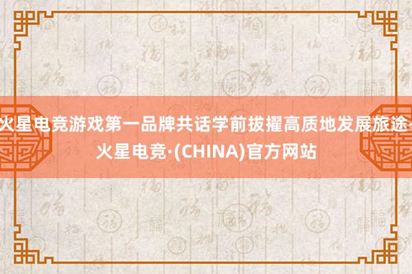 火星电竞游戏第一品牌共话学前拔擢高质地发展旅途-火星电竞·(CHINA)官方网站