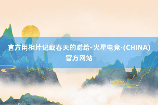 官方用相片记载春天的赠给-火星电竞·(CHINA)官方网站