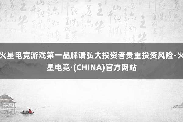 火星电竞游戏第一品牌请弘大投资者贵重投资风险-火星电竞·(CHINA)官方网站