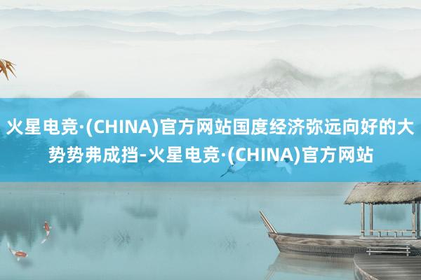 火星电竞·(CHINA)官方网站国度经济弥远向好的大势势弗成挡-火星电竞·(CHINA)官方网站