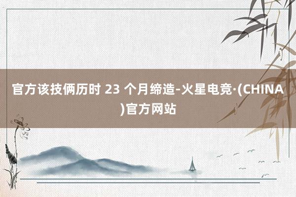 官方该技俩历时 23 个月缔造-火星电竞·(CHINA)官方网站