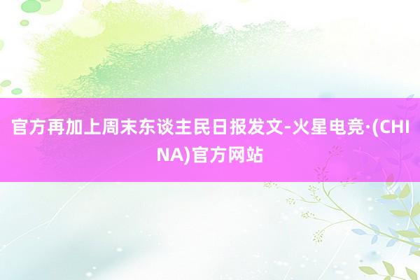 官方再加上周末东谈主民日报发文-火星电竞·(CHINA)官方网站
