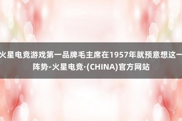 火星电竞游戏第一品牌毛主席在1957年就预意想这一阵势-火星电竞·(CHINA)官方网站