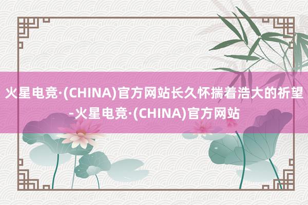 火星电竞·(CHINA)官方网站长久怀揣着浩大的祈望-火星电竞·(CHINA)官方网站
