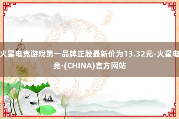 火星电竞游戏第一品牌正股最新价为13.32元-火星电竞·(CHINA)官方网站