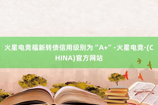 火星电竞福新转债信用级别为“A+”-火星电竞·(CHINA)官方网站