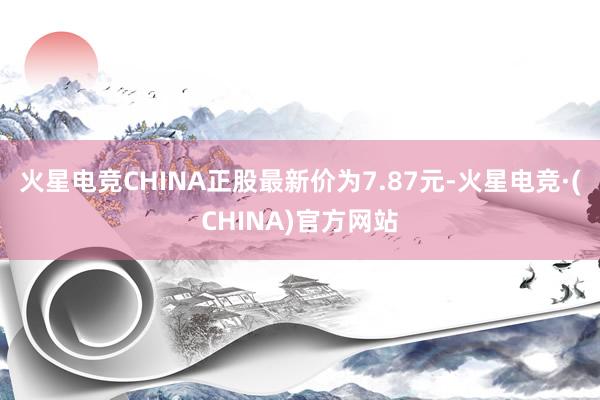 火星电竞CHINA正股最新价为7.87元-火星电竞·(CHINA)官方网站