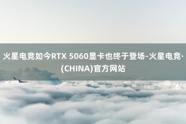 火星电竞如今RTX 5060显卡也终于登场-火星电竞·(CHINA)官方网站
