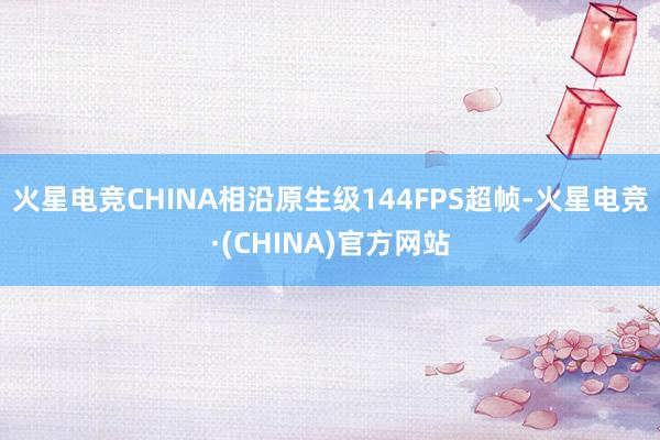 火星电竞CHINA相沿原生级144FPS超帧-火星电竞·(CHINA)官方网站