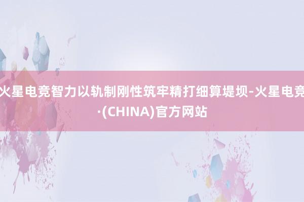 火星电竞智力以轨制刚性筑牢精打细算堤坝-火星电竞·(CHINA)官方网站