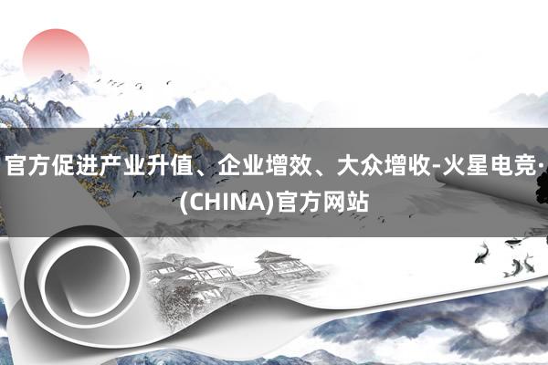 官方促进产业升值、企业增效、大众增收-火星电竞·(CHINA)官方网站