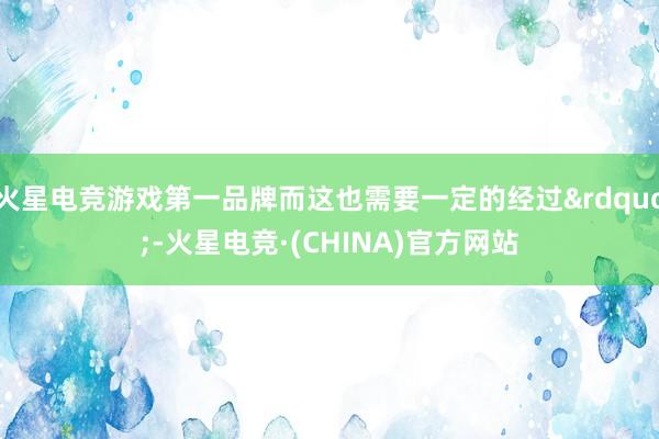 火星电竞游戏第一品牌而这也需要一定的经过”-火星电竞·(CHINA)官方网站