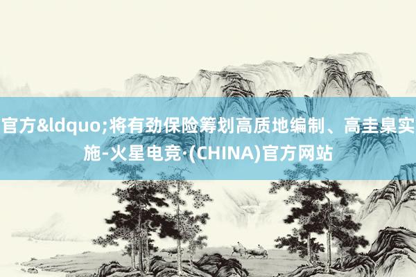 官方&ldquo;将有劲保险筹划高质地编制、高圭臬实施-火星电竞·(CHINA)官方网站