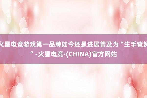 火星电竞游戏第一品牌如今还是进展普及为“生手爸妈”-火星电竞·(CHINA)官方网站
