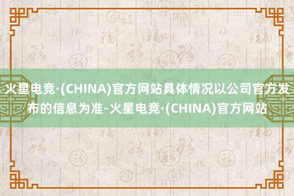 火星电竞·(CHINA)官方网站具体情况以公司官方发布的信息为准-火星电竞·(CHINA)官方网站