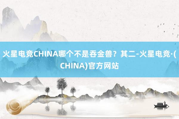 火星电竞CHINA哪个不是吞金兽？其二-火星电竞·(CHINA)官方网站