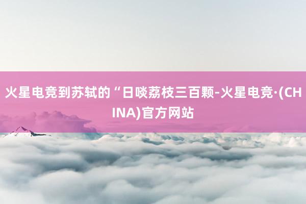 火星电竞到苏轼的“日啖荔枝三百颗-火星电竞·(CHINA)官方网站