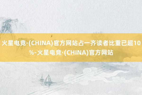 火星电竞·(CHINA)官方网站占一齐读者比重已超10%-火星电竞·(CHINA)官方网站