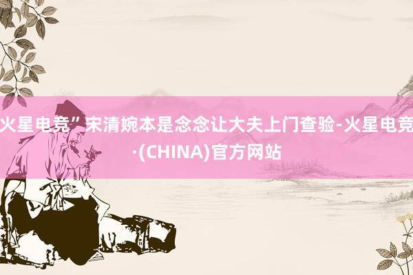 火星电竞”宋清婉本是念念让大夫上门查验-火星电竞·(CHINA)官方网站