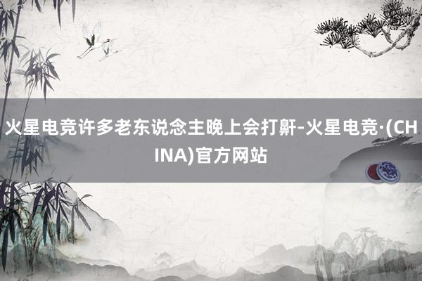 火星电竞许多老东说念主晚上会打鼾-火星电竞·(CHINA)官方网站