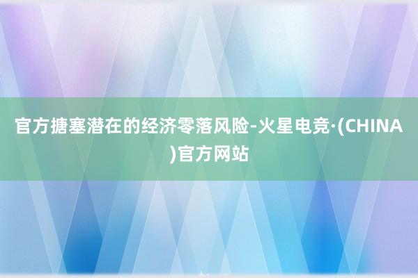 官方搪塞潜在的经济零落风险-火星电竞·(CHINA)官方网站