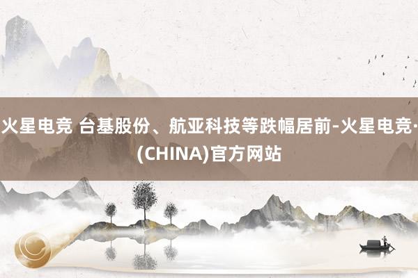 火星电竞 台基股份、航亚科技等跌幅居前-火星电竞·(CHINA)官方网站