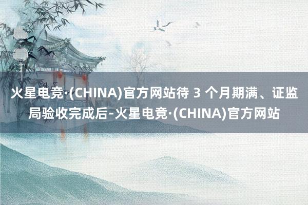 火星电竞·(CHINA)官方网站待 3 个月期满、证监局验收完成后-火星电竞·(CHINA)官方网站