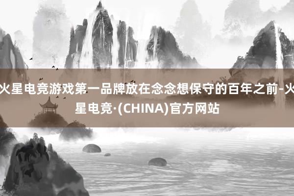 火星电竞游戏第一品牌放在念念想保守的百年之前-火星电竞·(CHINA)官方网站